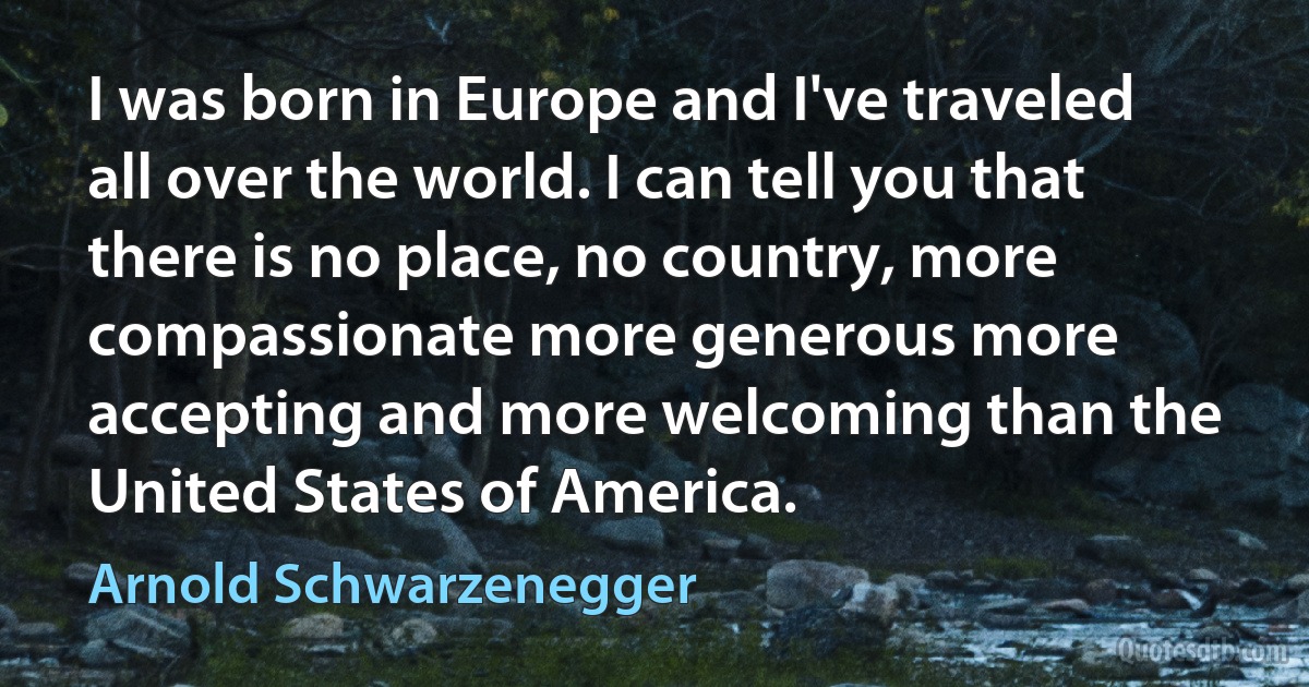 I was born in Europe and I've traveled all over the world. I can tell you that there is no place, no country, more compassionate more generous more accepting and more welcoming than the United States of America. (Arnold Schwarzenegger)