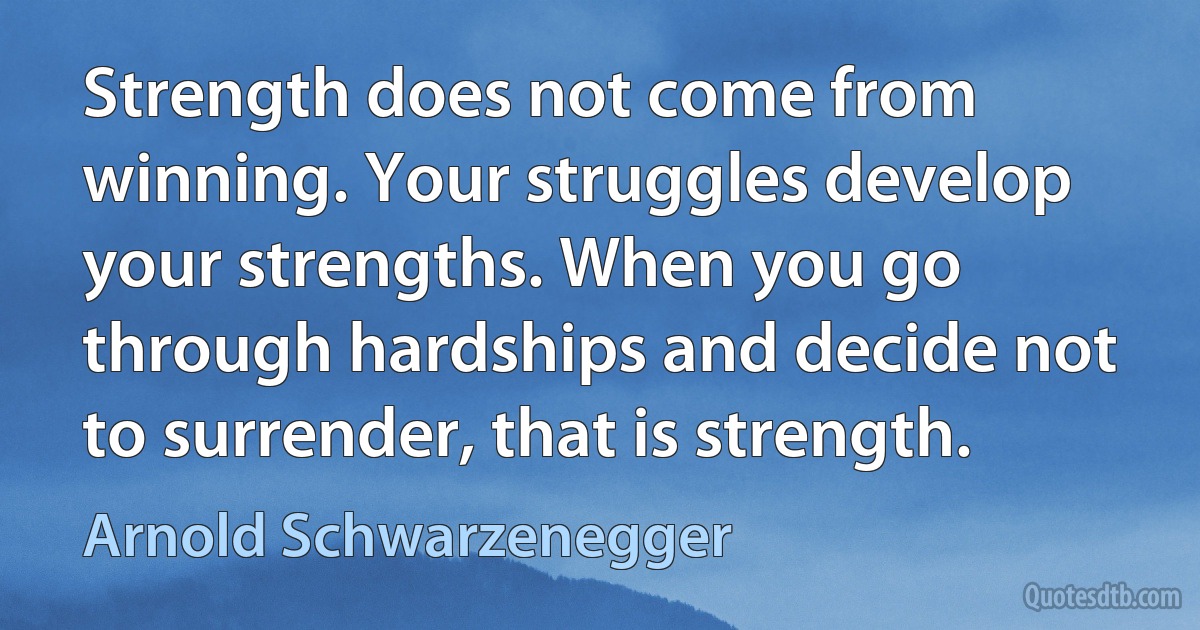 Strength does not come from winning. Your struggles develop your strengths. When you go through hardships and decide not to surrender, that is strength. (Arnold Schwarzenegger)