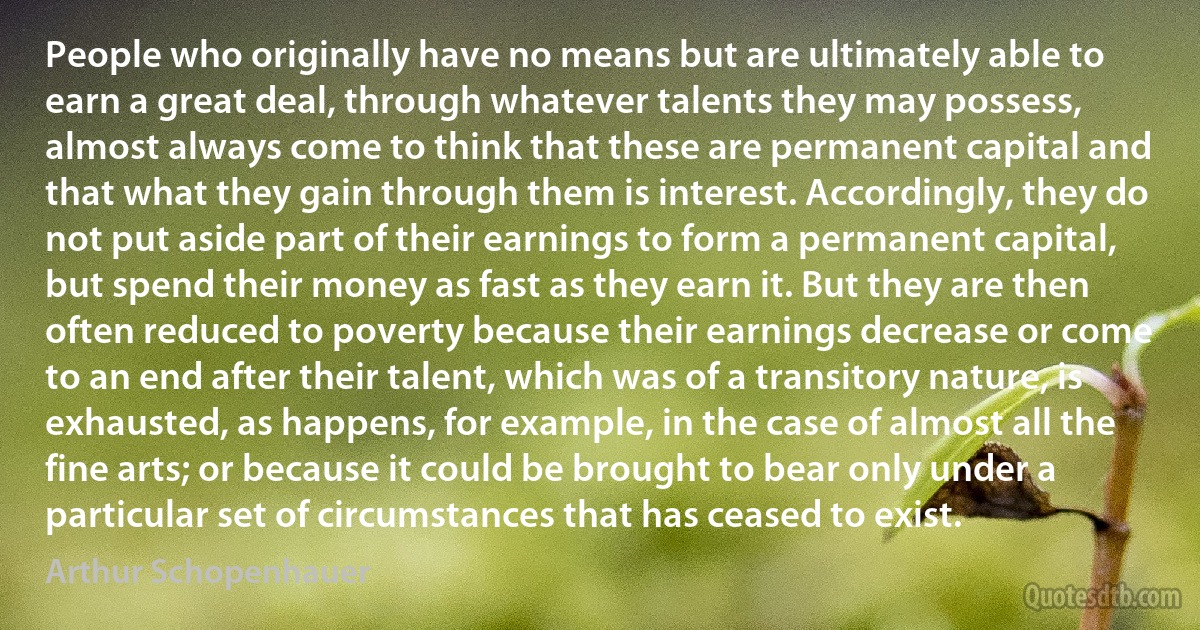 People who originally have no means but are ultimately able to earn a great deal, through whatever talents they may possess, almost always come to think that these are permanent capital and that what they gain through them is interest. Accordingly, they do not put aside part of their earnings to form a permanent capital, but spend their money as fast as they earn it. But they are then often reduced to poverty because their earnings decrease or come to an end after their talent, which was of a transitory nature, is exhausted, as happens, for example, in the case of almost all the fine arts; or because it could be brought to bear only under a particular set of circumstances that has ceased to exist. (Arthur Schopenhauer)