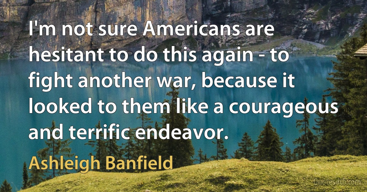 I'm not sure Americans are hesitant to do this again - to fight another war, because it looked to them like a courageous and terrific endeavor. (Ashleigh Banfield)