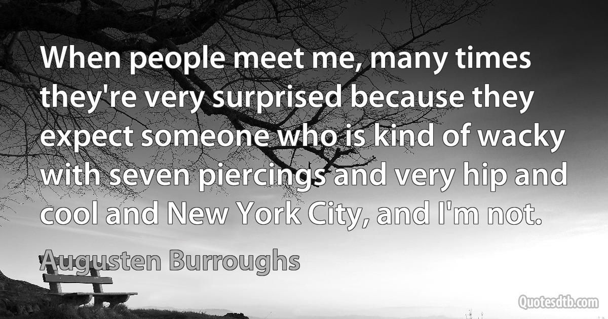 When people meet me, many times they're very surprised because they expect someone who is kind of wacky with seven piercings and very hip and cool and New York City, and I'm not. (Augusten Burroughs)