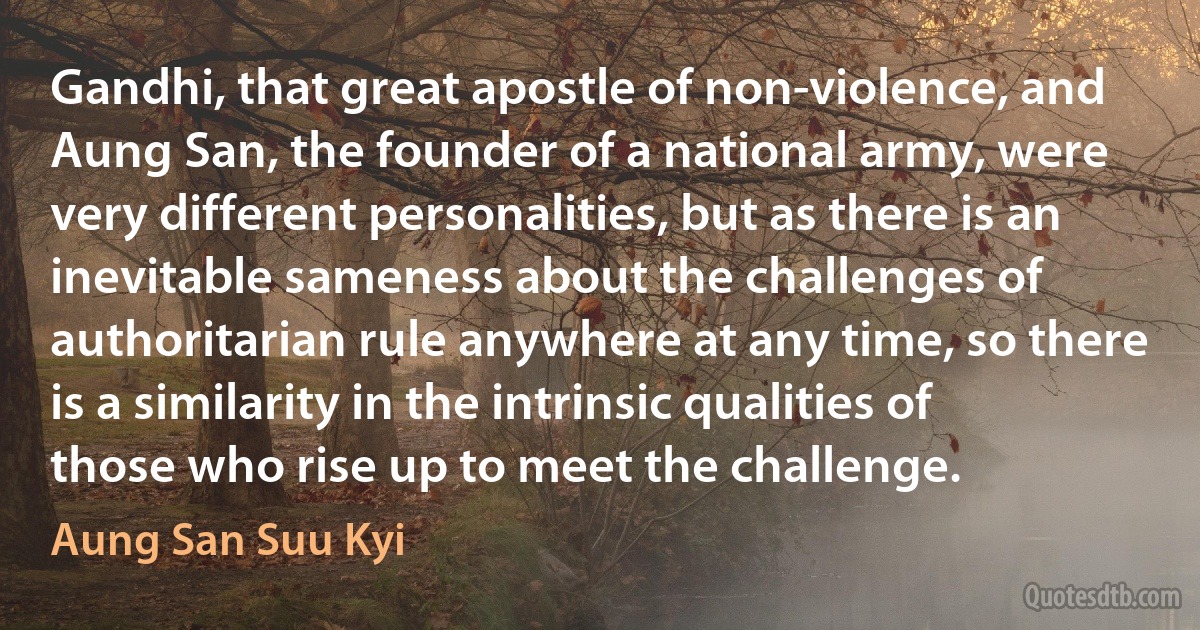 Gandhi, that great apostle of non-violence, and Aung San, the founder of a national army, were very different personalities, but as there is an inevitable sameness about the challenges of authoritarian rule anywhere at any time, so there is a similarity in the intrinsic qualities of those who rise up to meet the challenge. (Aung San Suu Kyi)