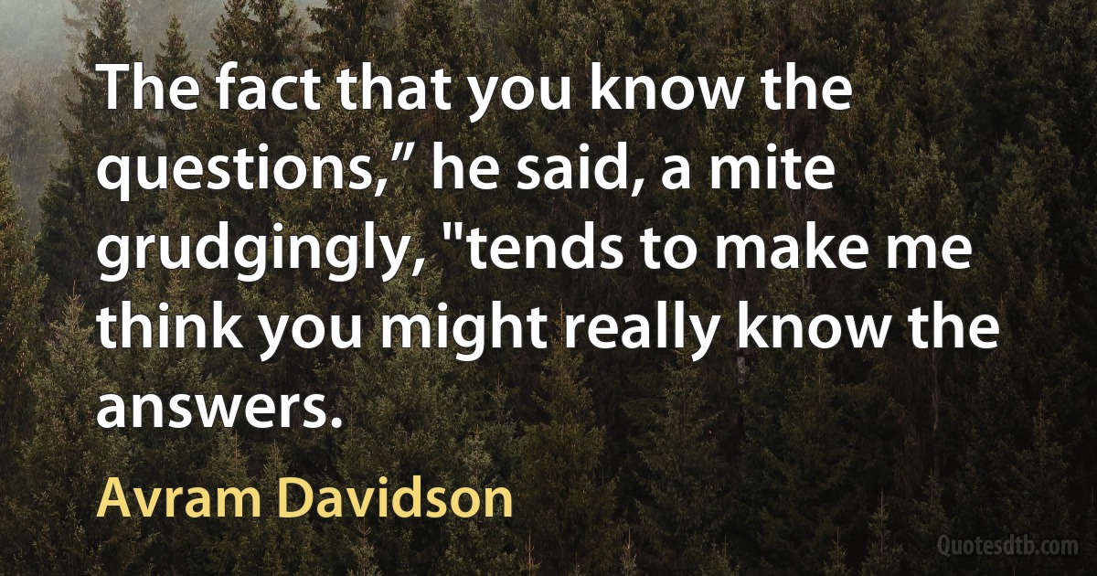 The fact that you know the questions,” he said, a mite grudgingly, "tends to make me think you might really know the answers. (Avram Davidson)