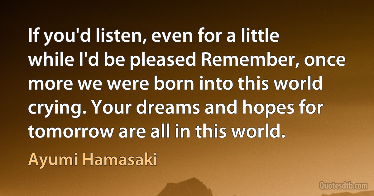 If you'd listen, even for a little while I'd be pleased Remember, once more we were born into this world crying. Your dreams and hopes for tomorrow are all in this world. (Ayumi Hamasaki)