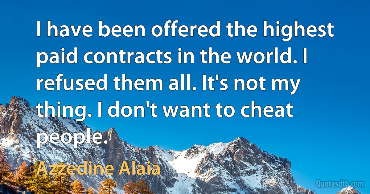 I have been offered the highest paid contracts in the world. I refused them all. It's not my thing. I don't want to cheat people. (Azzedine Alaia)