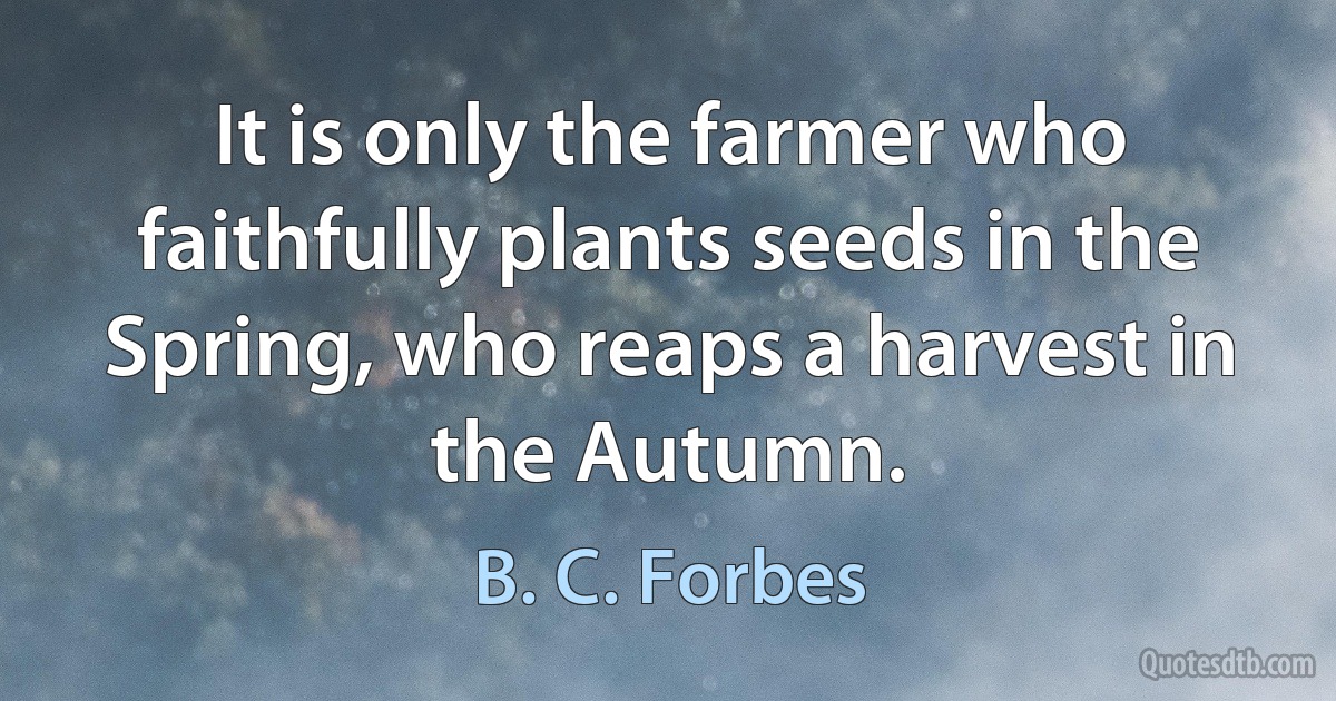 It is only the farmer who faithfully plants seeds in the Spring, who reaps a harvest in the Autumn. (B. C. Forbes)