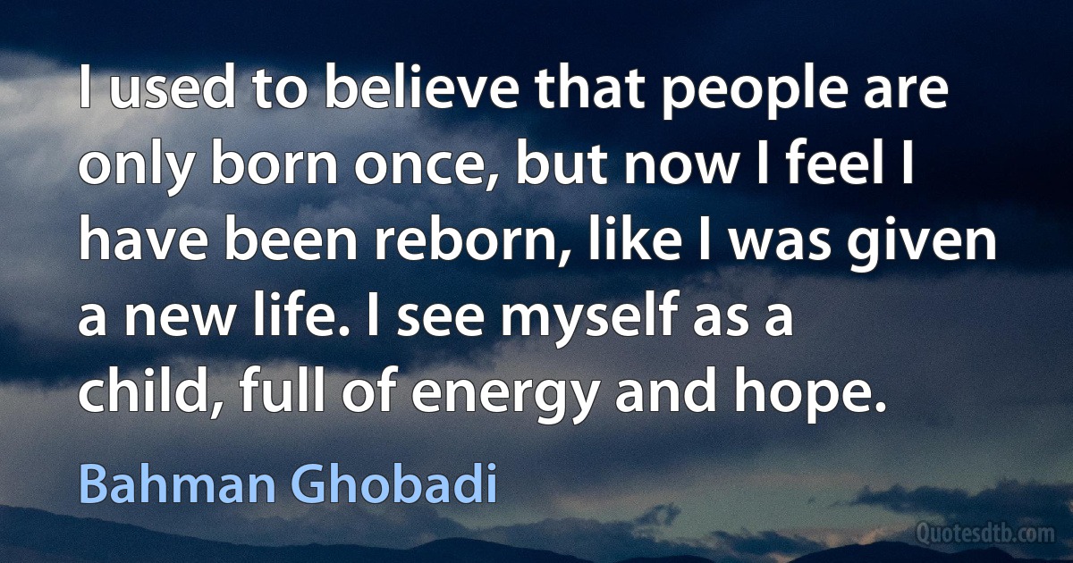 I used to believe that people are only born once, but now I feel I have been reborn, like I was given a new life. I see myself as a child, full of energy and hope. (Bahman Ghobadi)