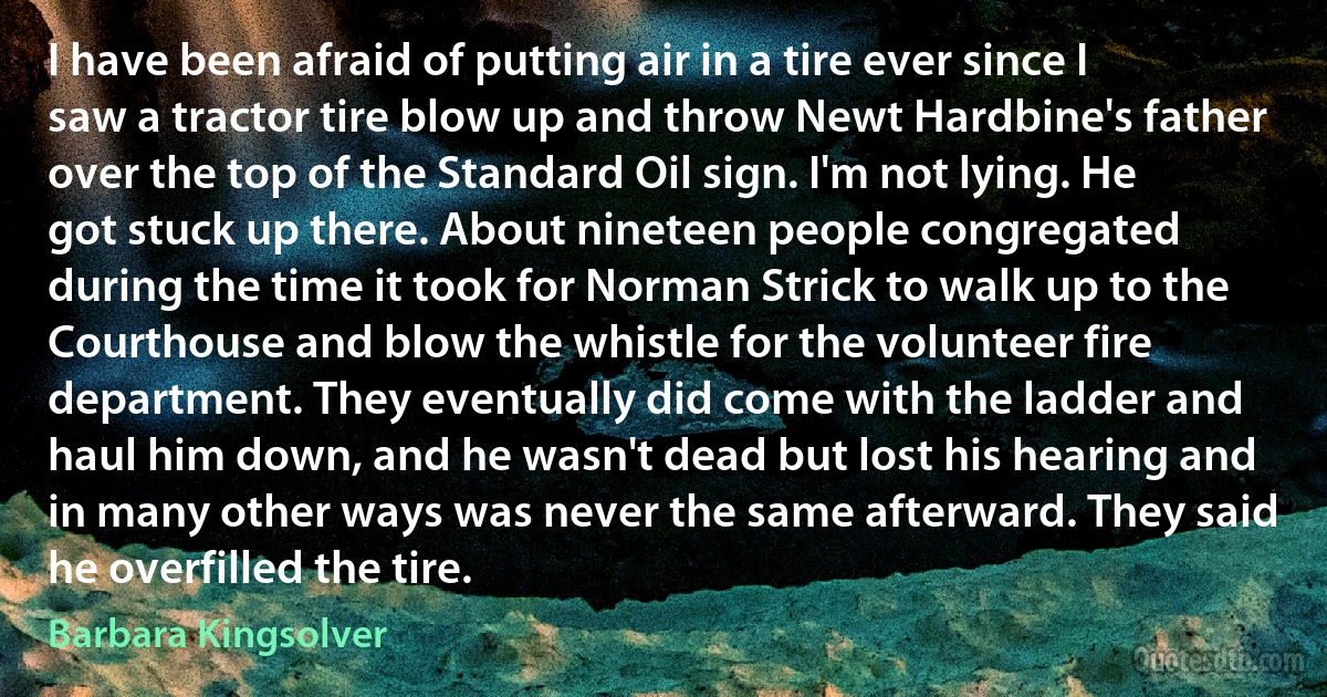 I have been afraid of putting air in a tire ever since I saw a tractor tire blow up and throw Newt Hardbine's father over the top of the Standard Oil sign. I'm not lying. He got stuck up there. About nineteen people congregated during the time it took for Norman Strick to walk up to the Courthouse and blow the whistle for the volunteer fire department. They eventually did come with the ladder and haul him down, and he wasn't dead but lost his hearing and in many other ways was never the same afterward. They said he overfilled the tire. (Barbara Kingsolver)