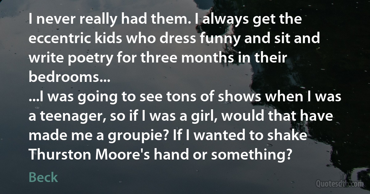 I never really had them. I always get the eccentric kids who dress funny and sit and write poetry for three months in their bedrooms...
...I was going to see tons of shows when I was a teenager, so if I was a girl, would that have made me a groupie? If I wanted to shake Thurston Moore's hand or something? (Beck)