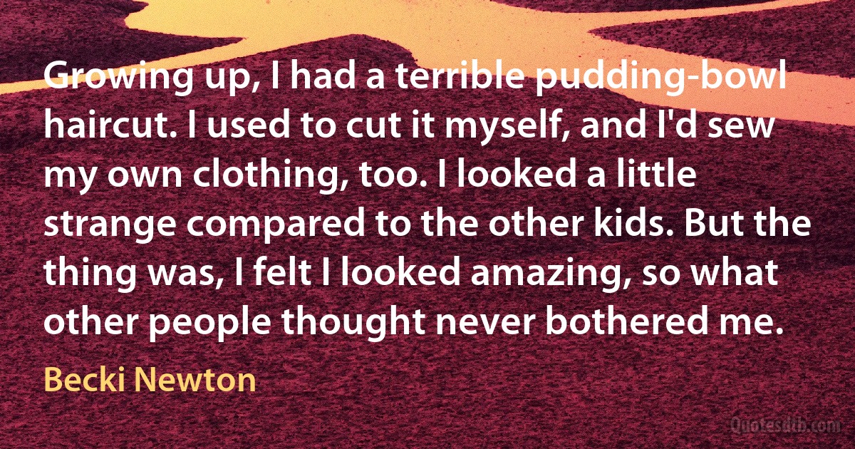 Growing up, I had a terrible pudding-bowl haircut. I used to cut it myself, and I'd sew my own clothing, too. I looked a little strange compared to the other kids. But the thing was, I felt I looked amazing, so what other people thought never bothered me. (Becki Newton)