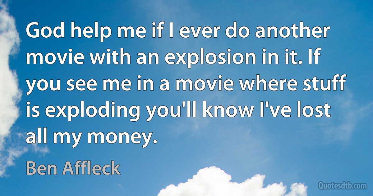 God help me if I ever do another movie with an explosion in it. If you see me in a movie where stuff is exploding you'll know I've lost all my money. (Ben Affleck)