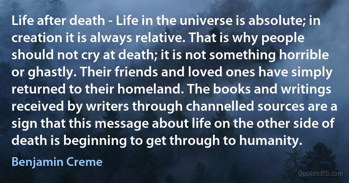 Life after death - Life in the universe is absolute; in creation it is always relative. That is why people should not cry at death; it is not something horrible or ghastly. Their friends and loved ones have simply returned to their homeland. The books and writings received by writers through channelled sources are a sign that this message about life on the other side of death is beginning to get through to humanity. (Benjamin Creme)