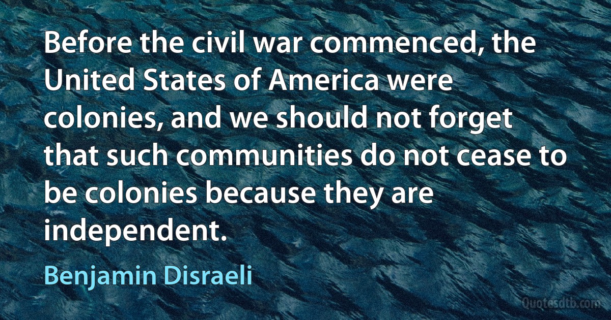 Before the civil war commenced, the United States of America were colonies, and we should not forget that such communities do not cease to be colonies because they are independent. (Benjamin Disraeli)