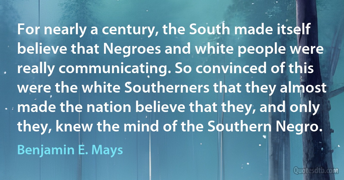 For nearly a century, the South made itself believe that Negroes and white people were really communicating. So convinced of this were the white Southerners that they almost made the nation believe that they, and only they, knew the mind of the Southern Negro. (Benjamin E. Mays)