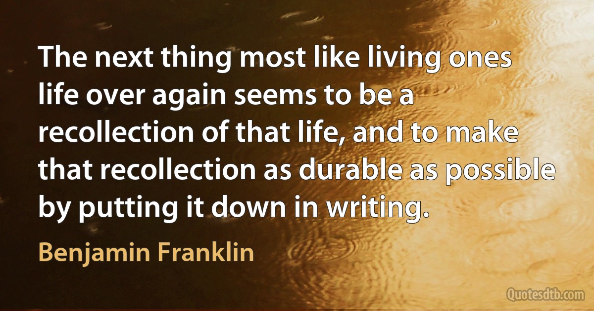 The next thing most like living ones life over again seems to be a recollection of that life, and to make that recollection as durable as possible by putting it down in writing. (Benjamin Franklin)