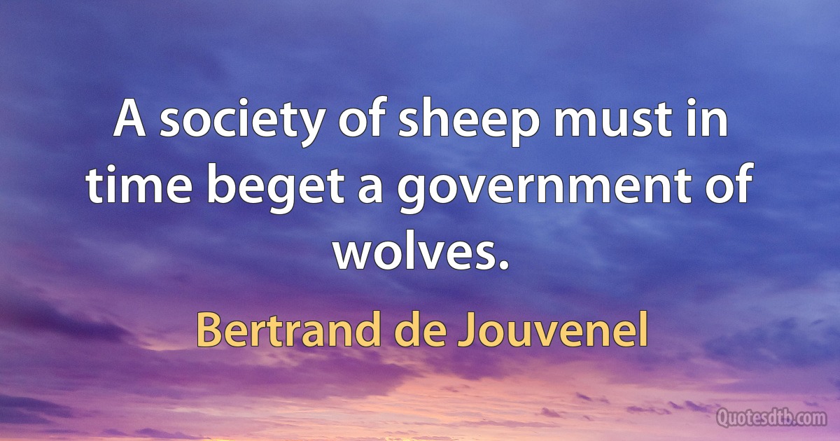 A society of sheep must in time beget a government of wolves. (Bertrand de Jouvenel)