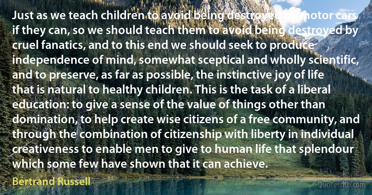 Just as we teach children to avoid being destroyed by motor cars if they can, so we should teach them to avoid being destroyed by cruel fanatics, and to this end we should seek to produce independence of mind, somewhat sceptical and wholly scientific, and to preserve, as far as possible, the instinctive joy of life that is natural to healthy children. This is the task of a liberal education: to give a sense of the value of things other than domination, to help create wise citizens of a free community, and through the combination of citizenship with liberty in individual creativeness to enable men to give to human life that splendour which some few have shown that it can achieve. (Bertrand Russell)