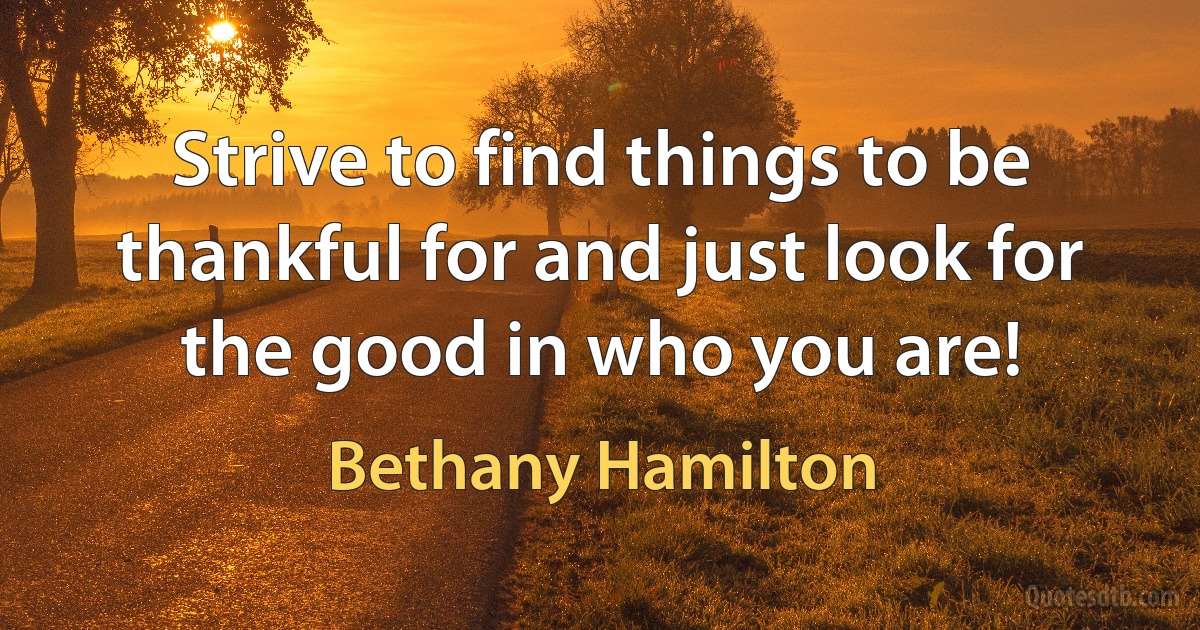 Strive to find things to be thankful for and just look for the good in who you are! (Bethany Hamilton)