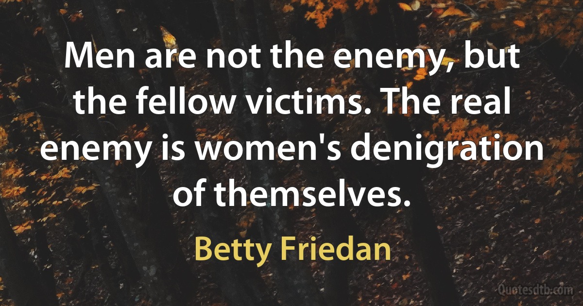 Men are not the enemy, but the fellow victims. The real enemy is women's denigration of themselves. (Betty Friedan)