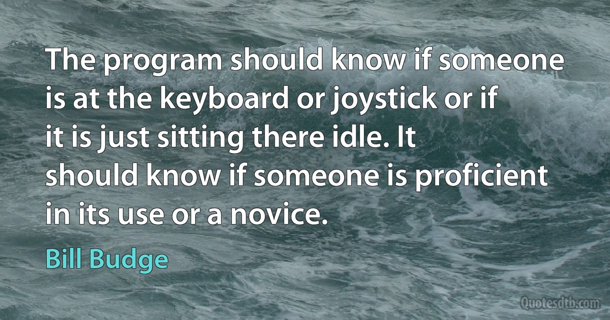 The program should know if someone is at the keyboard or joystick or if it is just sitting there idle. It should know if someone is proficient in its use or a novice. (Bill Budge)