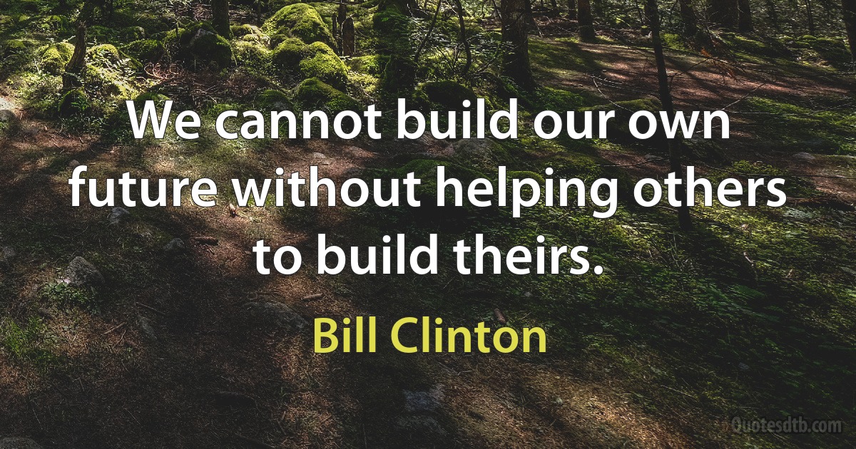 We cannot build our own future without helping others to build theirs. (Bill Clinton)