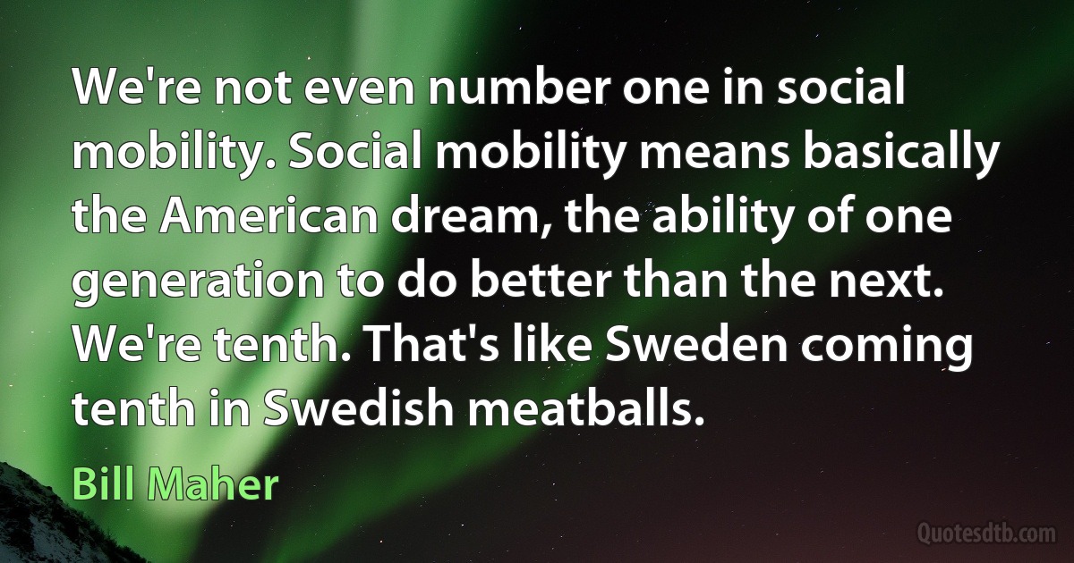 We're not even number one in social mobility. Social mobility means basically the American dream, the ability of one generation to do better than the next. We're tenth. That's like Sweden coming tenth in Swedish meatballs. (Bill Maher)