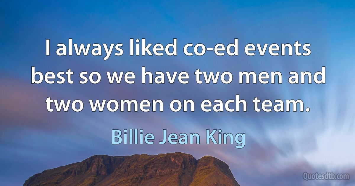 I always liked co-ed events best so we have two men and two women on each team. (Billie Jean King)