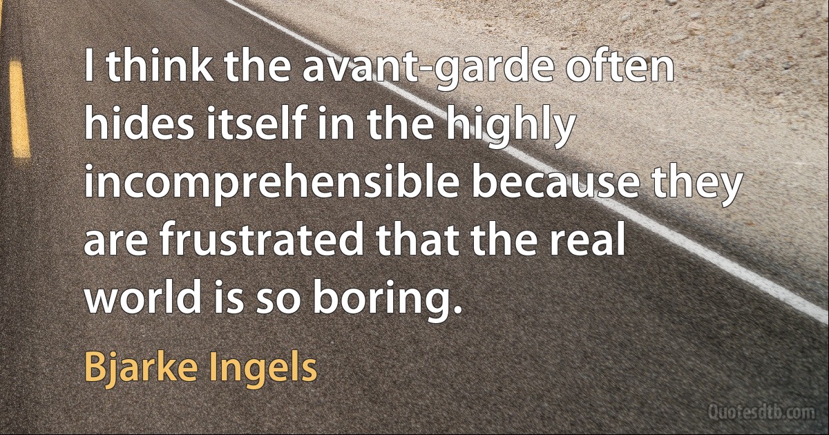 I think the avant-garde often hides itself in the highly incomprehensible because they are frustrated that the real world is so boring. (Bjarke Ingels)