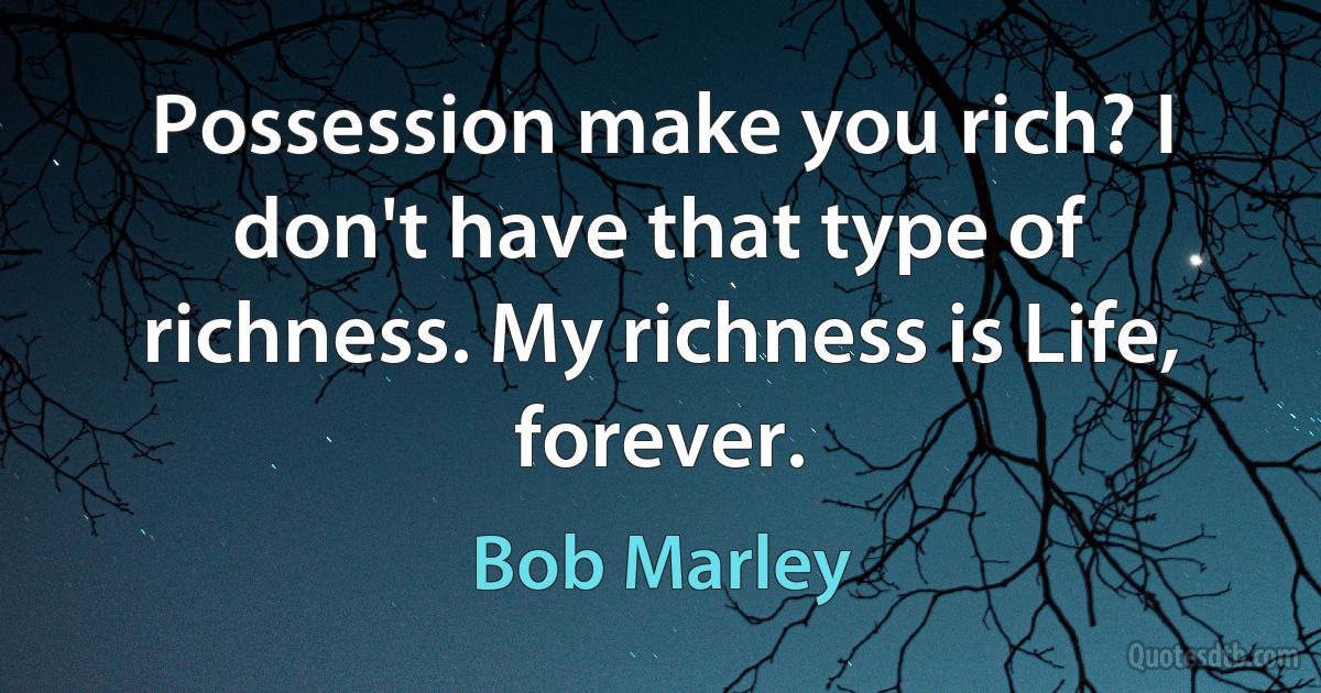 Possession make you rich? I don't have that type of richness. My richness is Life, forever. (Bob Marley)