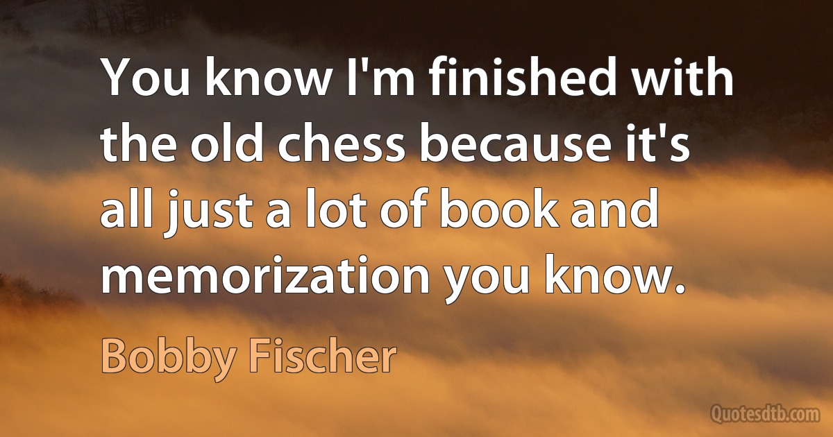 You know I'm finished with the old chess because it's all just a lot of book and memorization you know. (Bobby Fischer)