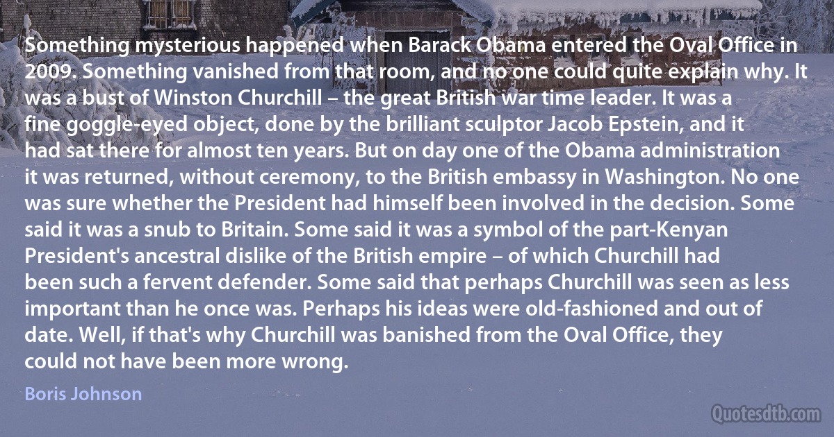 Something mysterious happened when Barack Obama entered the Oval Office in 2009. Something vanished from that room, and no one could quite explain why. It was a bust of Winston Churchill – the great British war time leader. It was a fine goggle-eyed object, done by the brilliant sculptor Jacob Epstein, and it had sat there for almost ten years. But on day one of the Obama administration it was returned, without ceremony, to the British embassy in Washington. No one was sure whether the President had himself been involved in the decision. Some said it was a snub to Britain. Some said it was a symbol of the part-Kenyan President's ancestral dislike of the British empire – of which Churchill had been such a fervent defender. Some said that perhaps Churchill was seen as less important than he once was. Perhaps his ideas were old-fashioned and out of date. Well, if that's why Churchill was banished from the Oval Office, they could not have been more wrong. (Boris Johnson)