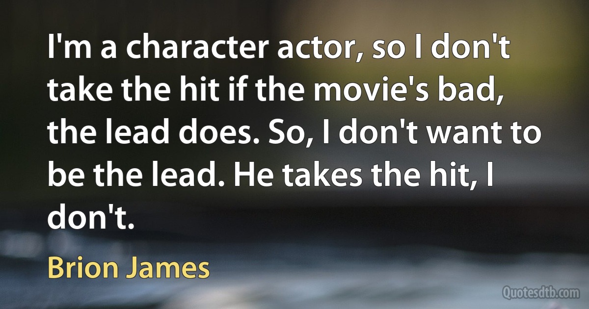 I'm a character actor, so I don't take the hit if the movie's bad, the lead does. So, I don't want to be the lead. He takes the hit, I don't. (Brion James)