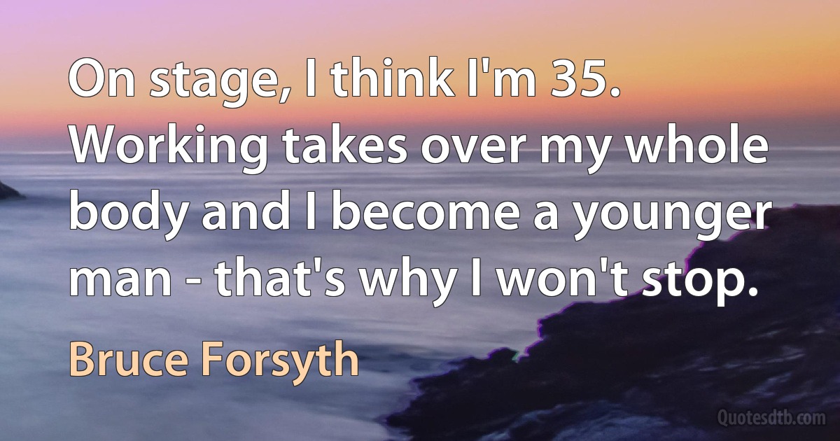 On stage, I think I'm 35. Working takes over my whole body and I become a younger man - that's why I won't stop. (Bruce Forsyth)