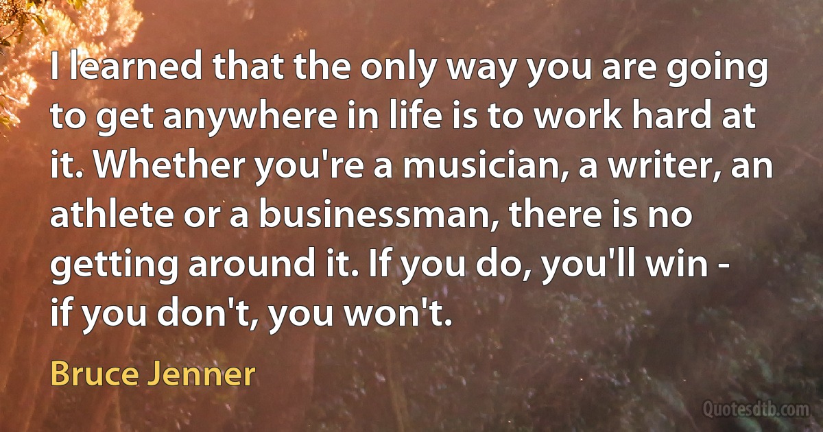 I learned that the only way you are going to get anywhere in life is to work hard at it. Whether you're a musician, a writer, an athlete or a businessman, there is no getting around it. If you do, you'll win - if you don't, you won't. (Bruce Jenner)