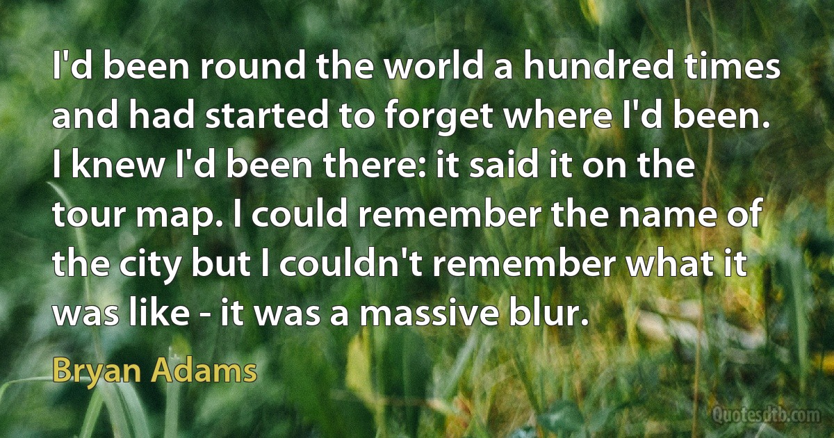 I'd been round the world a hundred times and had started to forget where I'd been. I knew I'd been there: it said it on the tour map. I could remember the name of the city but I couldn't remember what it was like - it was a massive blur. (Bryan Adams)