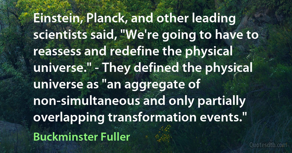 Einstein, Planck, and other leading scientists said, "We're going to have to reassess and redefine the physical universe." - They defined the physical universe as "an aggregate of non-simultaneous and only partially overlapping transformation events." (Buckminster Fuller)