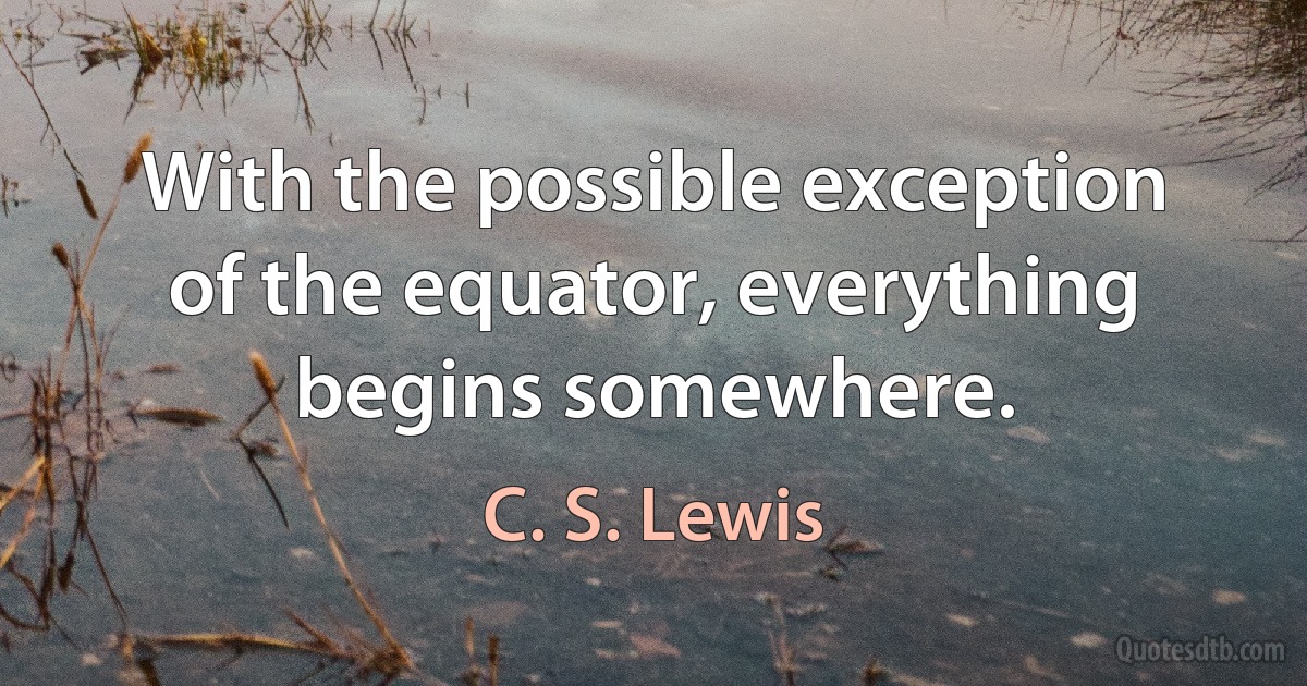 With the possible exception of the equator, everything begins somewhere. (C. S. Lewis)