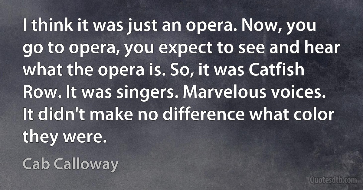 I think it was just an opera. Now, you go to opera, you expect to see and hear what the opera is. So, it was Catfish Row. It was singers. Marvelous voices. It didn't make no difference what color they were. (Cab Calloway)