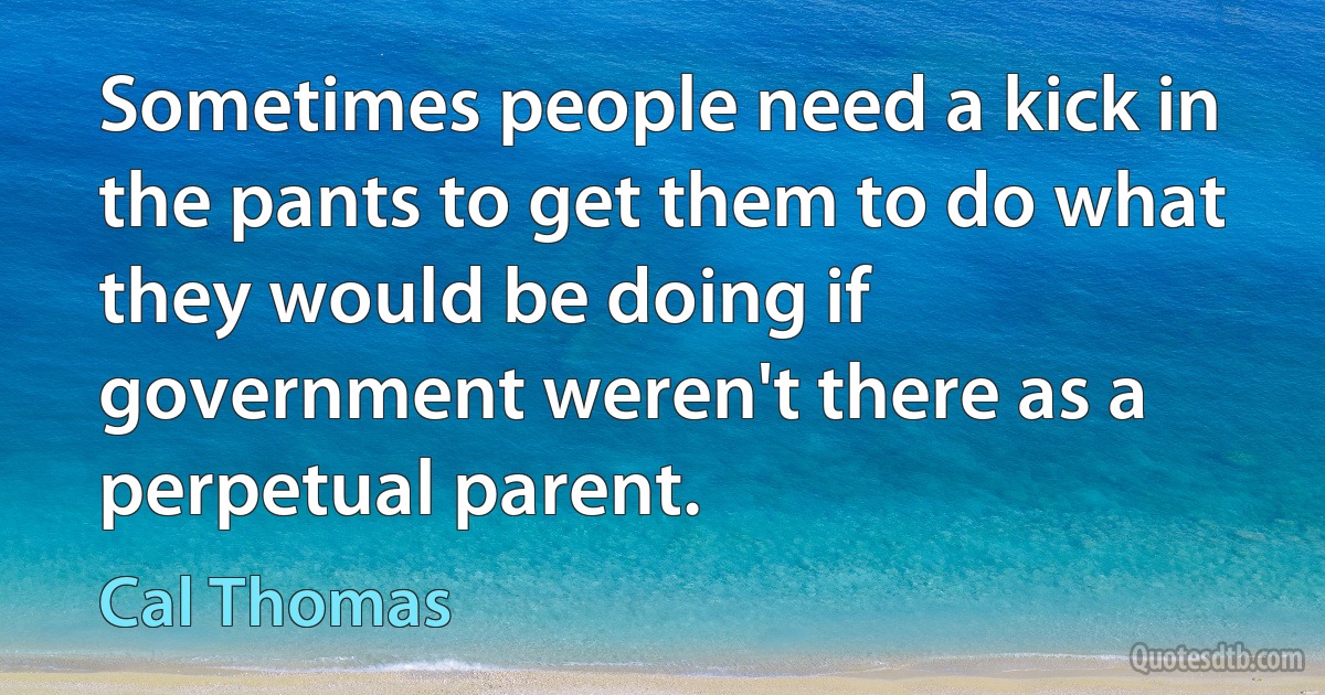 Sometimes people need a kick in the pants to get them to do what they would be doing if government weren't there as a perpetual parent. (Cal Thomas)