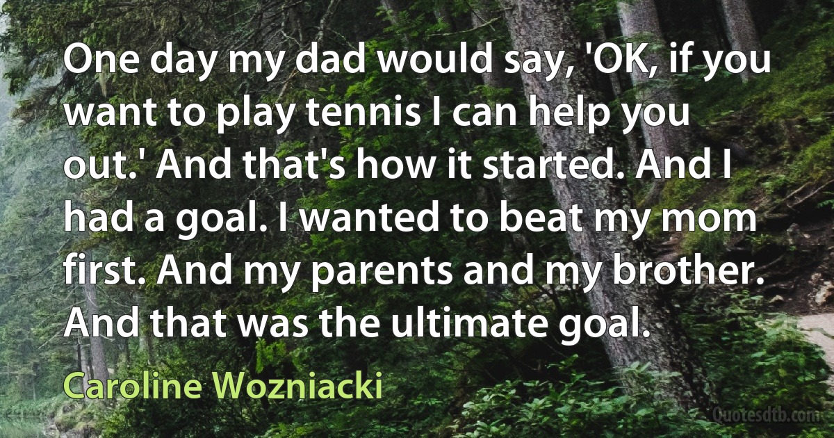 One day my dad would say, 'OK, if you want to play tennis I can help you out.' And that's how it started. And I had a goal. I wanted to beat my mom first. And my parents and my brother. And that was the ultimate goal. (Caroline Wozniacki)