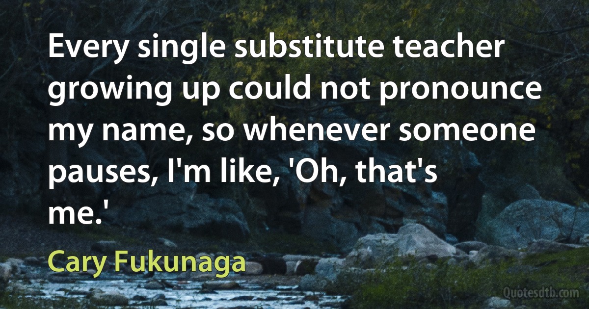 Every single substitute teacher growing up could not pronounce my name, so whenever someone pauses, I'm like, 'Oh, that's me.' (Cary Fukunaga)