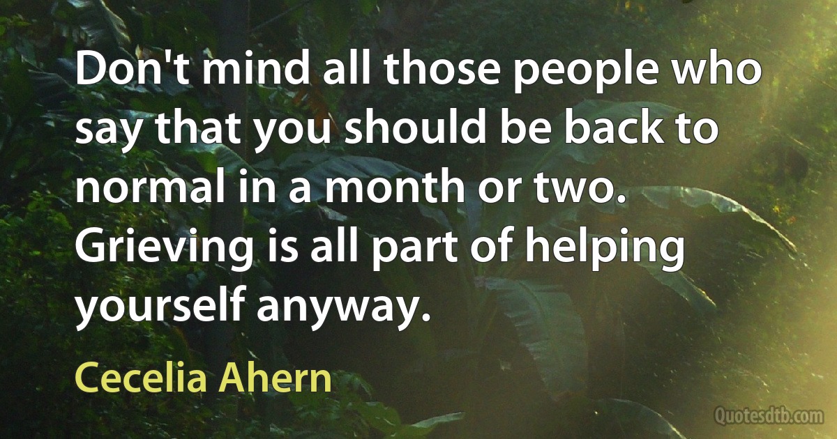 Don't mind all those people who say that you should be back to normal in a month or two. Grieving is all part of helping yourself anyway. (Cecelia Ahern)