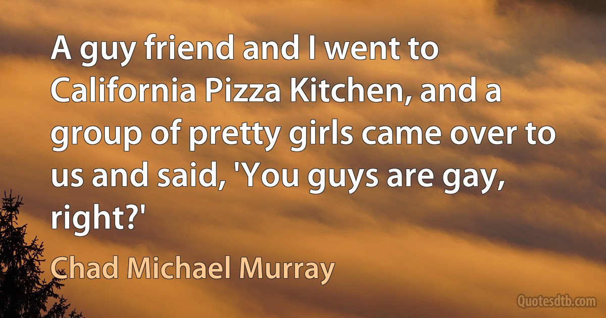 A guy friend and I went to California Pizza Kitchen, and a group of pretty girls came over to us and said, 'You guys are gay, right?' (Chad Michael Murray)