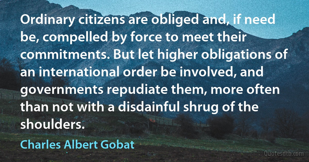 Ordinary citizens are obliged and, if need be, compelled by force to meet their commitments. But let higher obligations of an international order be involved, and governments repudiate them, more often than not with a disdainful shrug of the shoulders. (Charles Albert Gobat)