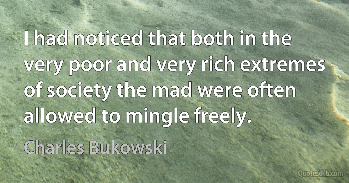 I had noticed that both in the very poor and very rich extremes of society the mad were often allowed to mingle freely. (Charles Bukowski)