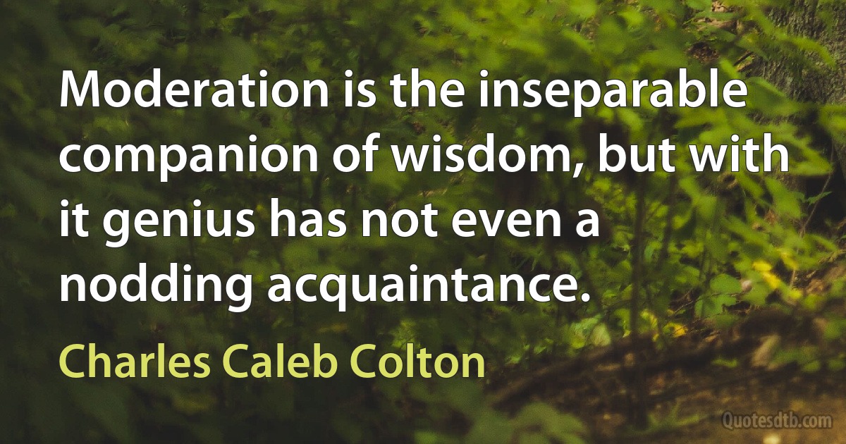 Moderation is the inseparable companion of wisdom, but with it genius has not even a nodding acquaintance. (Charles Caleb Colton)