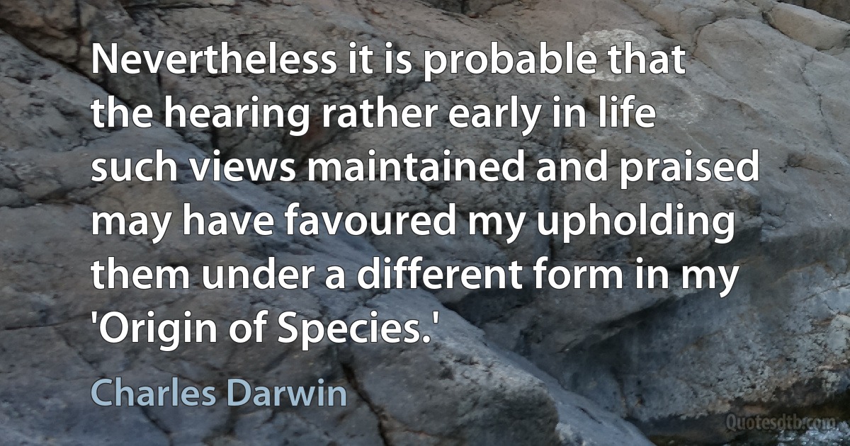 Nevertheless it is probable that the hearing rather early in life such views maintained and praised may have favoured my upholding them under a different form in my 'Origin of Species.' (Charles Darwin)