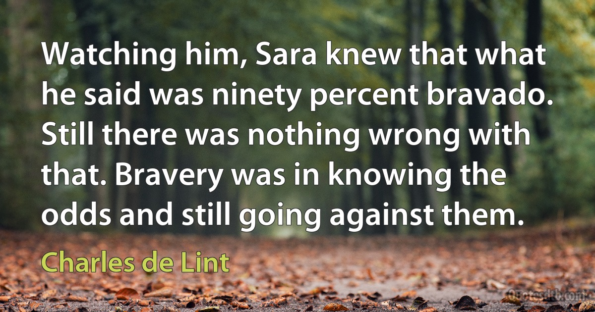 Watching him, Sara knew that what he said was ninety percent bravado. Still there was nothing wrong with that. Bravery was in knowing the odds and still going against them. (Charles de Lint)