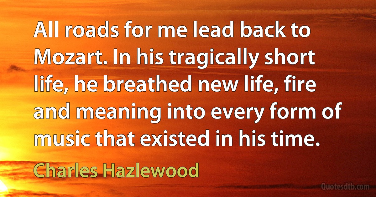 All roads for me lead back to Mozart. In his tragically short life, he breathed new life, fire and meaning into every form of music that existed in his time. (Charles Hazlewood)