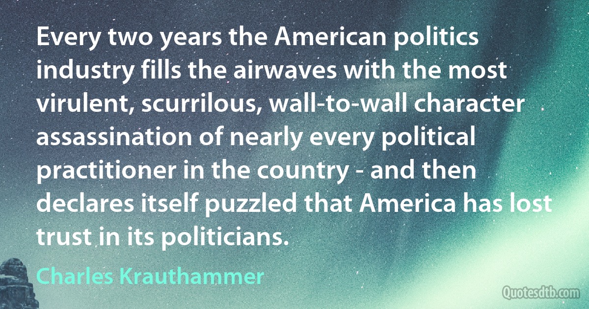 Every two years the American politics industry fills the airwaves with the most virulent, scurrilous, wall-to-wall character assassination of nearly every political practitioner in the country - and then declares itself puzzled that America has lost trust in its politicians. (Charles Krauthammer)